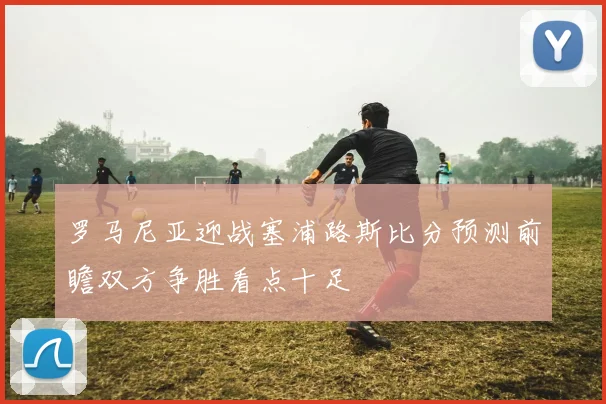 罗马尼亚迎战塞浦路斯比分预测前瞻双方争胜看点十足