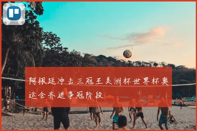 阿根廷冲击三冠王美洲杯世界杯奥运会齐进争冠阶段
