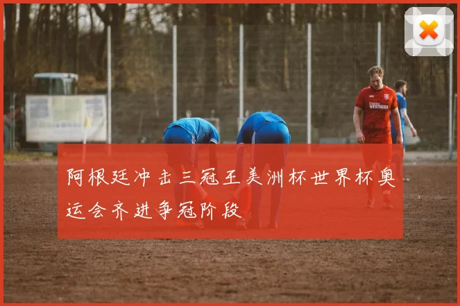 阿根廷冲击三冠王美洲杯世界杯奥运会齐进争冠阶段