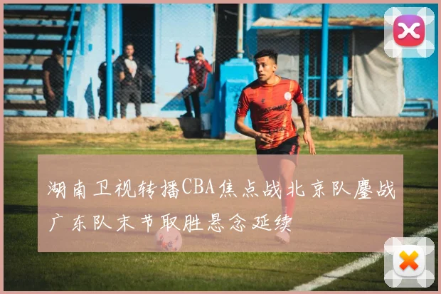 湖南卫视转播CBA焦点战北京队鏖战广东队末节取胜悬念延续