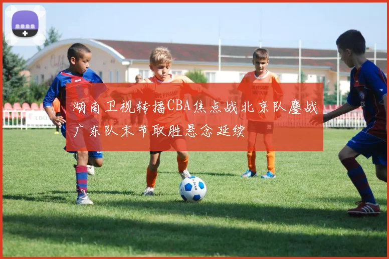 湖南卫视转播CBA焦点战北京队鏖战广东队末节取胜悬念延续