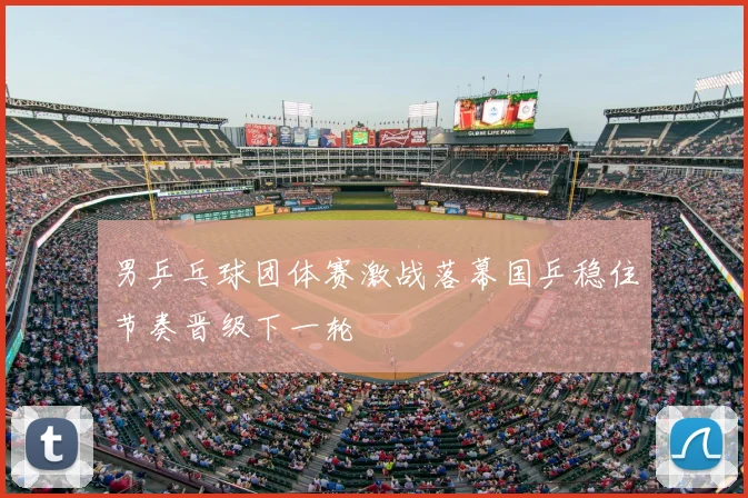 男乒乓球团体赛激战落幕国乒稳住节奏晋级下一轮
