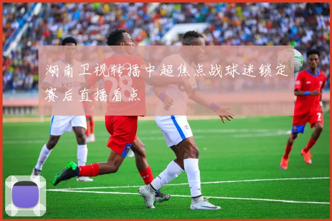 湖南卫视转播中超焦点战球迷锁定赛后直播看点