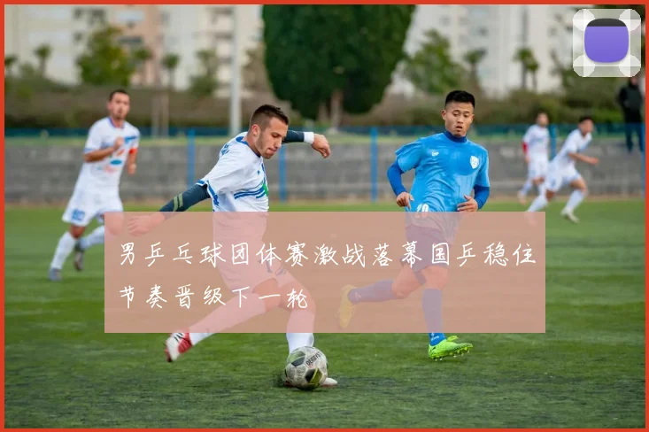 男乒乓球团体赛激战落幕国乒稳住节奏晋级下一轮