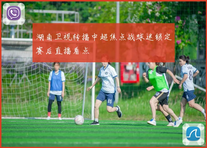 湖南卫视转播中超焦点战球迷锁定赛后直播看点