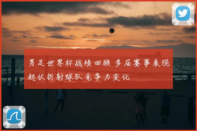 男足世界杯战绩回顾 多届赛事表现起伏折射球队竞争力变化