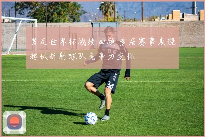 男足世界杯战绩回顾 多届赛事表现起伏折射球队竞争力变化