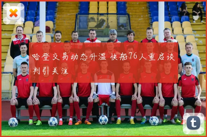 哈登交易动态升温 快船76人重启谈判引关注