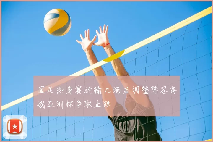 国足热身赛连输几场后调整阵容备战亚洲杯争取止跌