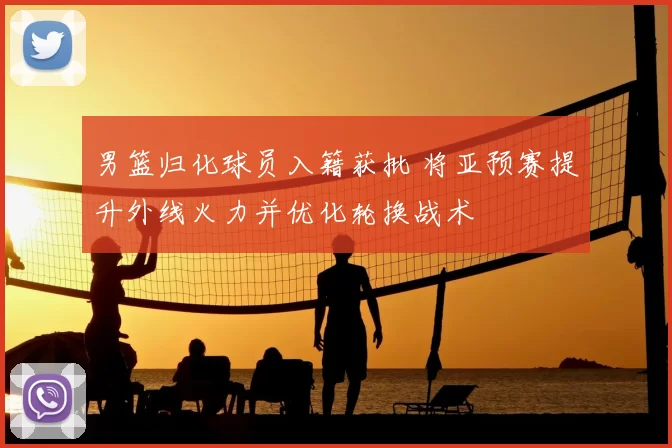 男篮归化球员入籍获批 将亚预赛提升外线火力并优化轮换战术