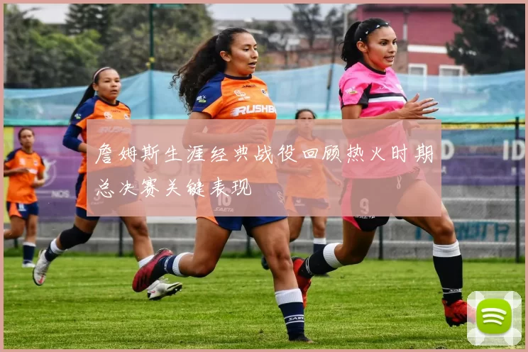 詹姆斯生涯经典战役回顾热火时期总决赛关键表现