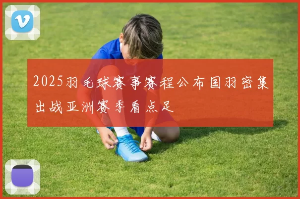 2025羽毛球赛事赛程公布国羽密集出战亚洲赛季看点足