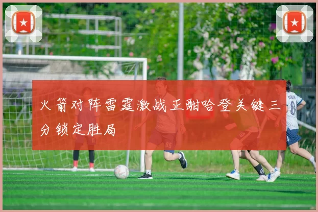 火箭对阵雷霆激战正酣哈登关键三分锁定胜局