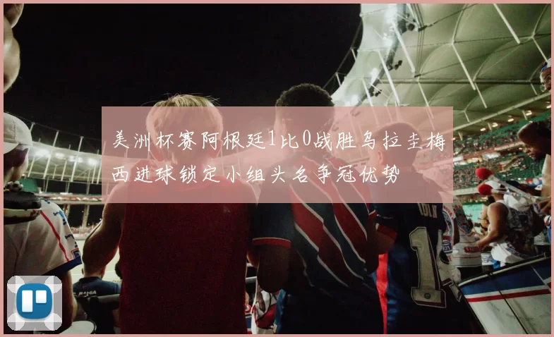 美洲杯赛阿根廷1比0战胜乌拉圭梅西进球锁定小组头名争冠优势