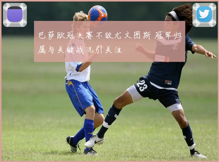 巴萨欧冠决赛不敌尤文图斯 冠军归属与关键战况引关注