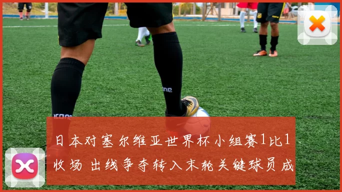 日本对塞尔维亚世界杯小组赛1比1收场 出线争夺转入末轮关键球员成焦点
