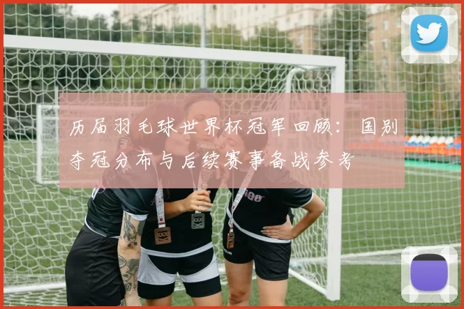 历届羽毛球世界杯冠军回顾：国别夺冠分布与后续赛事备战参考