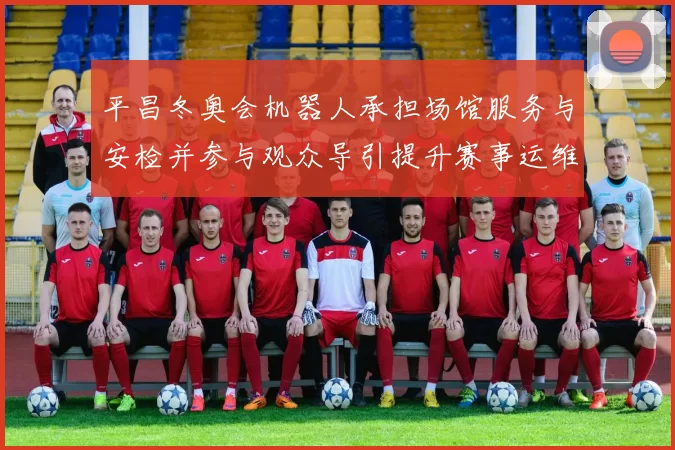 平昌冬奥会机器人承担场馆服务与安检并参与观众导引提升赛事运维效率