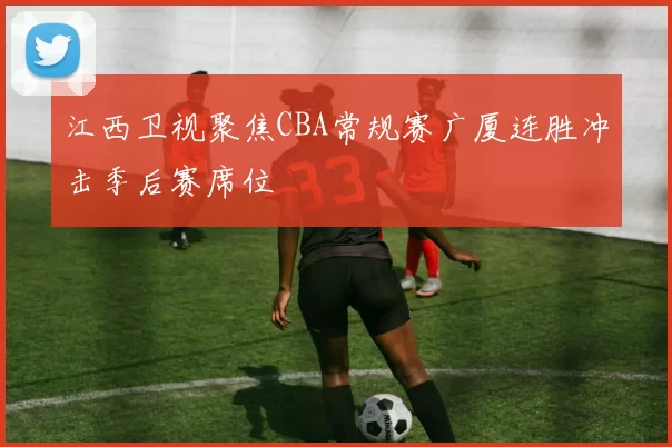 江西卫视聚焦CBA常规赛广厦连胜冲击季后赛席位