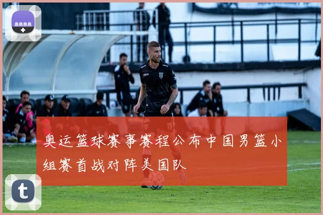 奥运篮球赛事赛程公布中国男篮小组赛首战对阵美国队