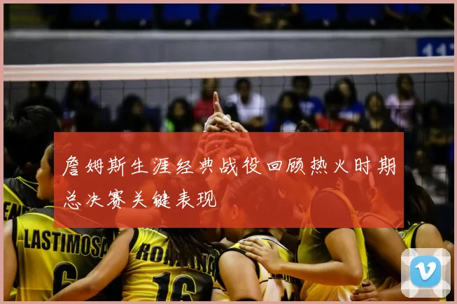 詹姆斯生涯经典战役回顾热火时期总决赛关键表现