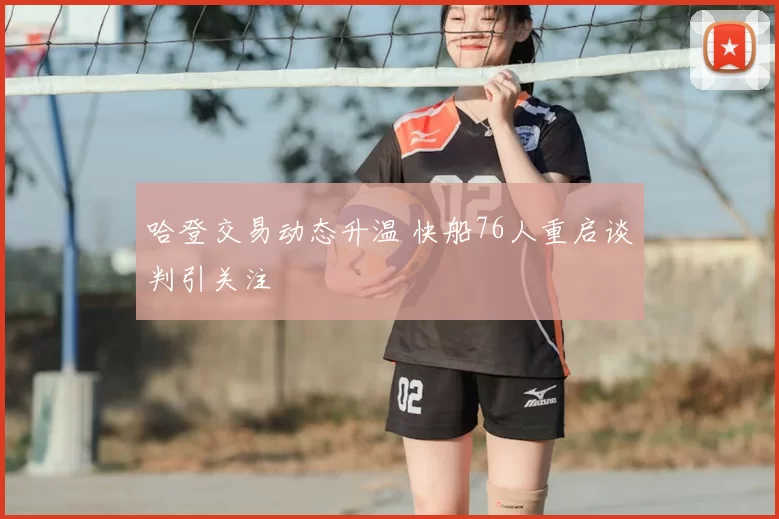 哈登交易动态升温 快船76人重启谈判引关注