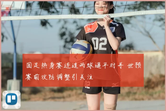 国足热身赛连追两球逼平对手 世预赛前攻防调整引关注