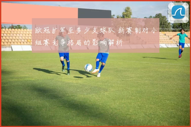 欧冠扩军至多少支球队 新赛制对小组赛竞争格局的影响解析
