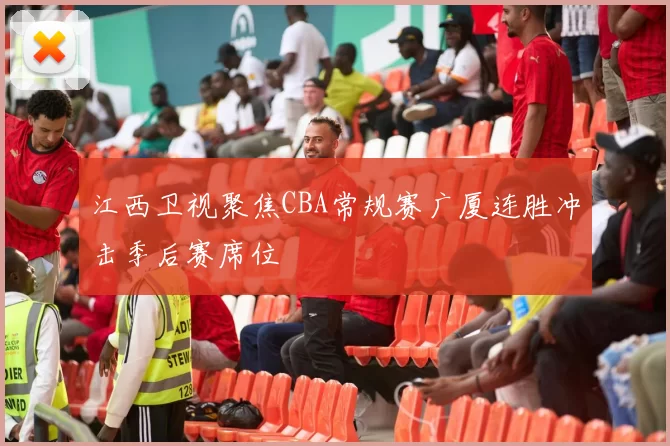 江西卫视聚焦CBA常规赛广厦连胜冲击季后赛席位