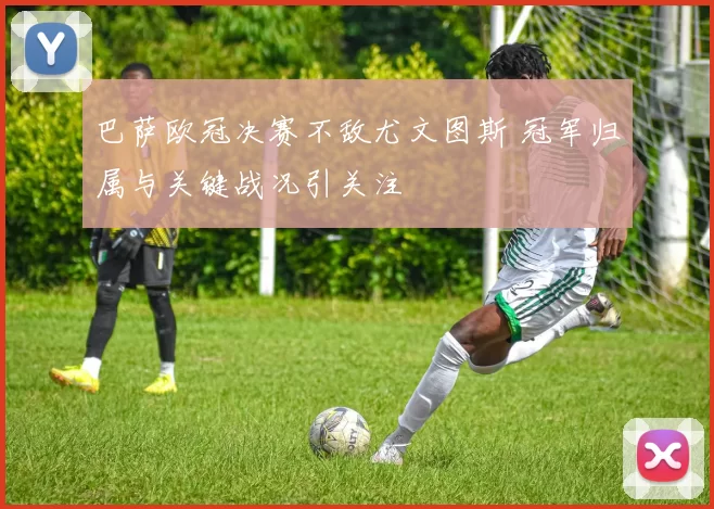巴萨欧冠决赛不敌尤文图斯 冠军归属与关键战况引关注