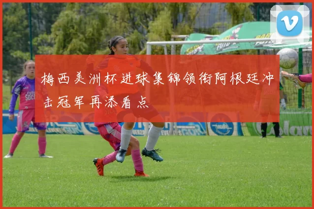 梅西美洲杯进球集锦领衔阿根廷冲击冠军再添看点