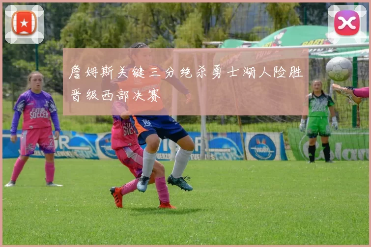 詹姆斯关键三分绝杀勇士湖人险胜晋级西部决赛