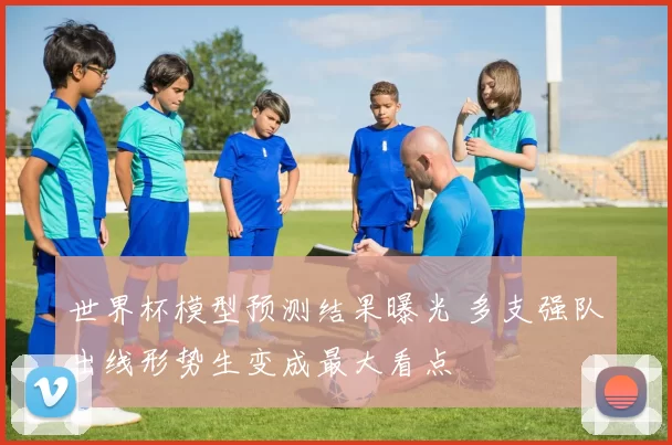 世界杯模型预测结果曝光 多支强队出线形势生变成最大看点