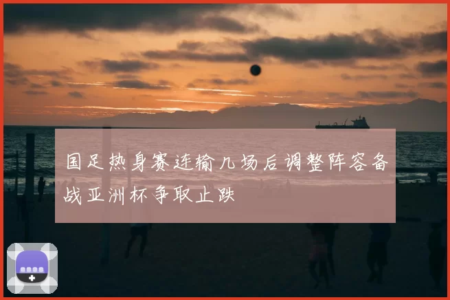 国足热身赛连输几场后调整阵容备战亚洲杯争取止跌