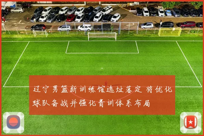 辽宁男篮新训练馆选址落定 将优化球队备战并强化青训体系布局